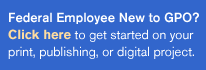 Federal Employee New to GPO? Click here to get started on your print, publishing, or digital project.