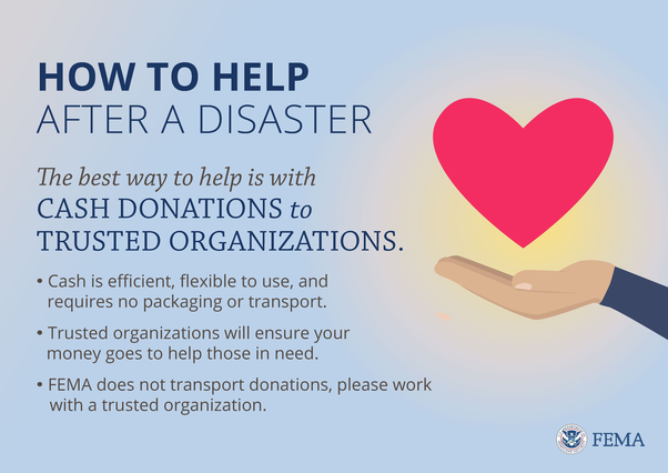  How to help after a disaster. The best way to help is with cash donations to trusted organizations. · Cash is efficient, flexible to use, and requires no packaging or transport. · Trusted organizations will ensure your money goes to help those in need.FEMA does not transport donations, please work with a trusted organization.
