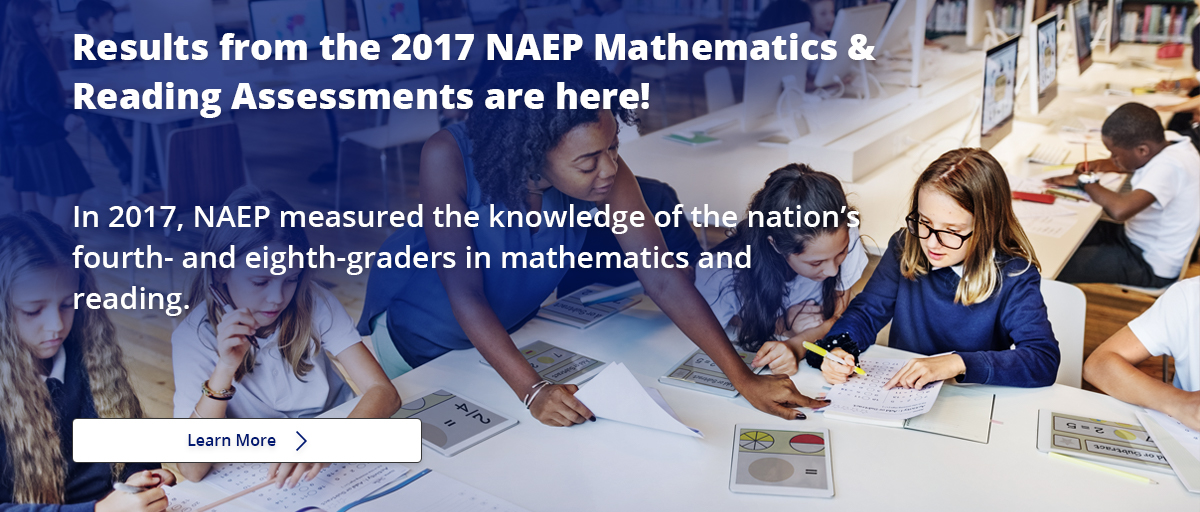 Results from the 2017 NAEP Mathematics & Reading Assessments are here! In 2017, NAEP measured the knowledge of the nation's fourth- and eighth-graders in mathematics and reading. Learn More.