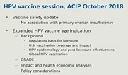 HPV vaccine session, ACIP October 2018. Vaccine safety update: no association with primary ovarian insufficiency. Expanded HPV age indication: Background (regulatory basis for licensure, U.S. vaccination coverage and impact, HPV epidemiology and post-licensure effectiveness, global HPV vaccination), grade, impact and health economic analyses, policy considerations.
