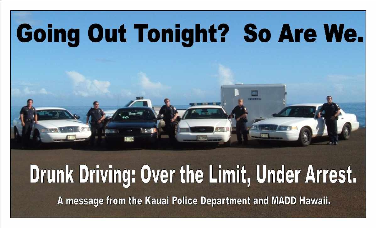 Going Out Tonight? So Are We. Drunk Driving: Over the Limit, Under Arrest. A message from the Kauai Police Department and MADD Hawaii.