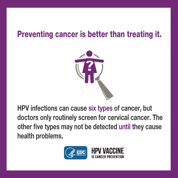 Preventing cancer is better than treating it. HPV infections can cause six types of cancer, but doctors only routinely screen for cervical cancer. The other five types may not be detected until they cause health problems. CDC logo. HPV vaccine is cancer prevention.