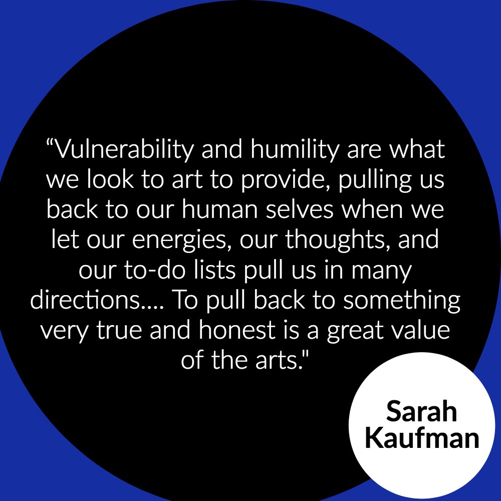 “Vulnerability and humility are what we look to art to provide, pulling us back to our human selves when we let our energies, our thoughts, and our to-do lists pull us in many directions…. To pull back to something very true and honest is a great value of the arts.” — Sarah Kaufman
