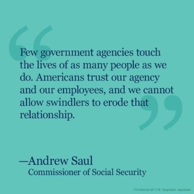 Text from the Social Security Commissioner, Andrew Saul, that reads: Few government agencies touch the lives of as many people as we do. Americans trust our agency and our employees, and we cannot allow swindlers to erode that relationship.