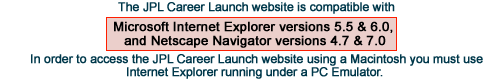 The JPL Career Lauch website is compatible with Microsoft Internet Explorer 5.5, 6.0 and Netscape Navigator 4.7, 7.0. In order to access the JPL Career Launch website using a Macintosh you must use Internet Explorer running under a PC Emulator.