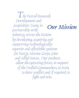 Our Mission: The Naval Research, Development and  Acquisition Team, in partnership with industry serves the Nation by developing, acquiring and supporting technologically superior and affordable systems for Navy, Marine Corps, Joint and Allied Forces.  Our products allow the operating forces, in support of the Unified Commanders, to train, to deter conflict and, if required, to fight and win.