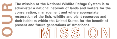 Mission Statement: The mission of the National Wildlife Refuge System is to administer a national network of lands and waters for the conservation, management and where appropriate, restoration of the fish, wildlife and plant resources and their habitats within the United States for the benefit of present and future generations of Americans.