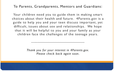 To Parents, Grandparents, Mentors and Guardians: Your children need you to guide them in making smart choices about their health and future.  4Parents.gov is a guide to help you and your teen discuss important, yet difficult, issues about sex and relationships.  We hope that it will be helpful to you and your family as your children face the challenges of the teenage years. Thank you for your interest in 4Parents.gov.  Please check back again soon.  