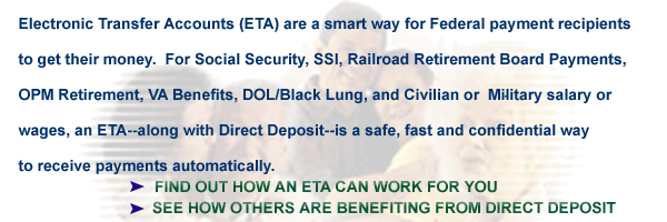 Electronic Transfer Accounts  E T A   make receiving Federal Benefit payments easy.  E T A and  Direct Deposit allow you to receive your payments automatically.