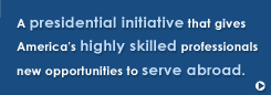 A Presidential Initiative
						that gives America's highly skilled professionals new opportunities to serve abroad.