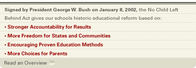 Signed by George W. Bush on January 8, 2002, the No Child Left Behind Act gives our schools historic educational reform based on: Stronger Accountability for Results, More Freedom for States and Communities, Encouraging Proven Education Methods, More Choices for Parents.  Click here to Read an Overview.