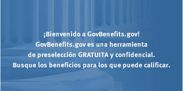 ¡Bienvenido a GovBenefits.gov! GovBenefits.gov es una herramienta de preselección GRATUITA y confidencial. Busque los beneficios para los que puede calificar
