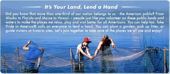 It's Your Land, Lend a Hand.  Did you know that more than one-third of our nation belongs to us - the American public? From Alaska to Florida and Maine to Hawaii  people just like you volunteer on these public lands and waters to make the places we relax, play and visit better for all Americans. You can help too. Take Pride in America calls on everyone to lend a hand. You can plant a garden, pick up litter, or guide visitors at historic sites. Let's join together to take care of the places we all use and enjoy!