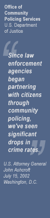 Office of Community Oriented Policing Services 
 U.S. Department of Justice 
 
 "Since law enforcement agencies began partnering with citizens through community policing, we've seen significant drops in crime rates." 
 
 U.S. Attorney General John Ashcroft 
 July 15, 2002, 
 Washington, D.C.