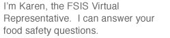 I'm Karen, the FSIS Virtual Representative.  I can answer your food safety questions.