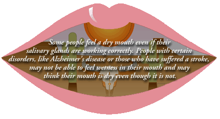 Some people feel a dry mouth even if their salivary glands are working correctly. People with certain disorders, like Alzheimer's disease, or those who have suffered a stroke, may not be able to feel wetness in their mouth and may think their mouth is dry even though it is not.