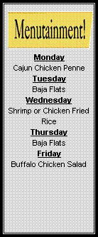 Text Box: Monday
Cajun Chicken Penne
Tuesday
Baja Flats  
Wednesday
Shrimp or Chicken Fried Rice
Thursday
Baja Flats  
Friday
Buffalo Chicken Salad
  
