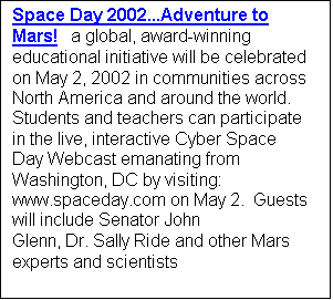 Text Box: Space Day 2002...Adventure to Mars!   a global, award-winning educational initiative will be celebrated on May 2, 2002 in communities across North America and around the world.  Students and teachers can participate in the live, interactive Cyber Space Day Webcast emanating from Washington, DC by visiting: www.spaceday.com on May 2.  Guests will include Senator John
Glenn, Dr. Sally Ride and other Mars experts and scientists
