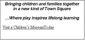 Text Box: Bringing children and families together in a new kind of Town Square 

Where play inspires lifelong learning

Visit a Childrens MuseumToday

