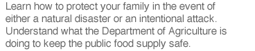 Learn how to protect your family in the event of either a natural disaster or an intentional attack.  Understand what the Department of Agriculture is doing to keep the public food supply safe.
