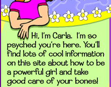 Hi, I'm Carla. I'm so psyched you're here. You'll find lots of cool information on this site about how to be a powerful girl and take good care of your bones! Let's get to it... (Signed, Carla)
