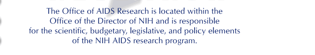 The Office of AIDS Research is located within the Office of the Director of NIH and is responsible for the scientific, budgetary, legislative, and policy elements of the NIH AIDS research program.