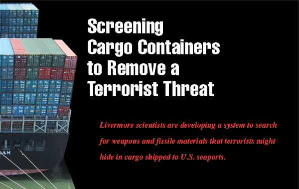 Article title: Screening Cargo Containers to Remove a Terrorist Threat; article blurb: Livermore scientists are developing a system to search for weapons and fissile materials that terrorists might hide in cargo shipped to U.S. seaports.