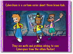 Cyberchase is a cartoon series about three brave kids. They use math and problem solving to save Cyberspace from the villain Hacker!
