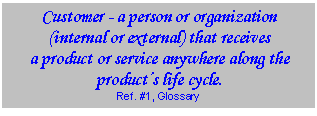 Text Box: Customer - a person or organization (internal or external) that receives  a product or service anywhere along the products life cycle.   Ref. #1, Glossary  