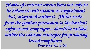 Text Box: Merits of customer service have not only to be balanced with mission accomplishment but, integrated within it.  All the tools- from the gentlest persuasion to the harshest enforcement campaigns  should be melded within the coherent strategies for producing broad compliance.  Reference #2,  p. 64  