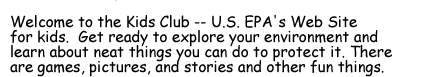 Welcome to the Kids Club -- U.S. EPA's Web Site  for kids.  Get ready to explore your environment and  learn about neat things you can do to protect it. There are games, pictures, and stories and other fun things.